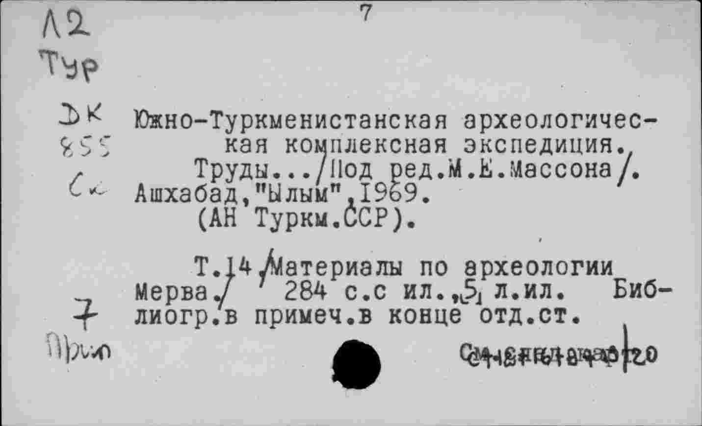 ﻿/VSL	7
Южно-Туркменистанская археологичес-ŸSS кая комплексная экспедиция. z Труды.../Нод ред.М.Е.Массона/.
Ашхабад,"Ылым".1969.
(АН Туркм.ССР).
Т. 14/материалы по археологии Мерва/ 284 с.с ил.^л.ил. Биб-лиогр.в примеч.в конце отд.ст.
